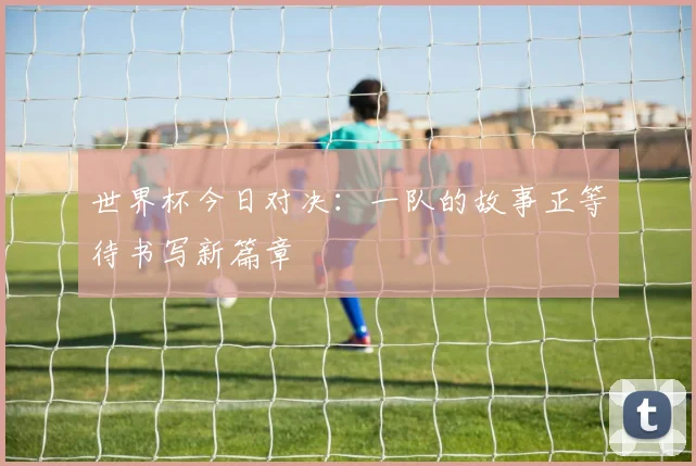 世界杯今日对决:一队的故事正等待书写新篇章