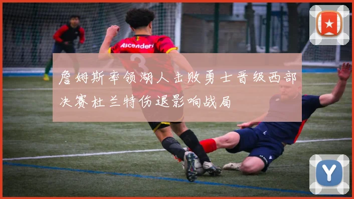 詹姆斯率领湖人击败勇士晋级西部决赛杜兰特伤退影响战局