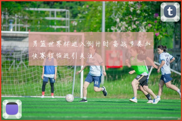 男篮世界杯进入倒计时 备战节奏加快赛程临近引关注