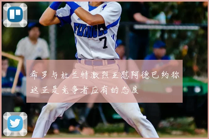 希罗与杜兰特激烈互怼阿德巴约称这正是竞争者应有的态度