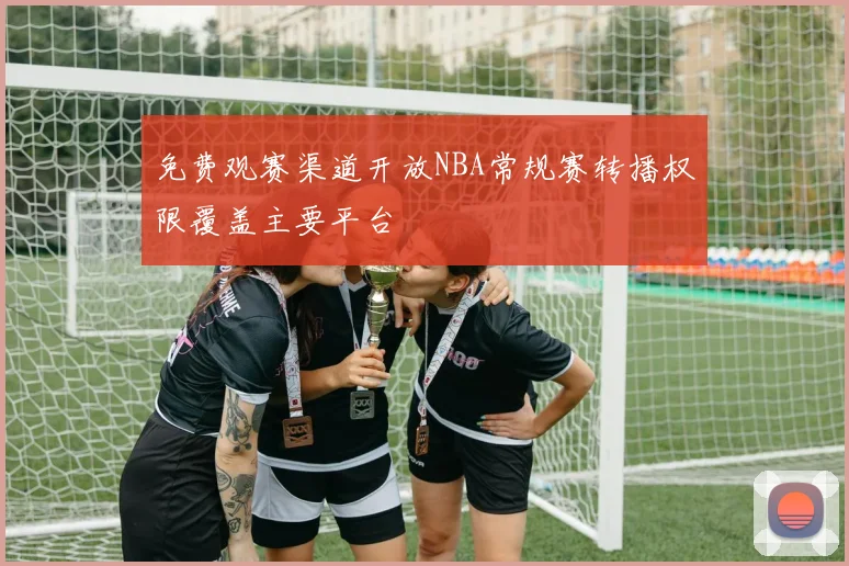 免费观赛渠道开放NBA常规赛转播权限覆盖主要平台