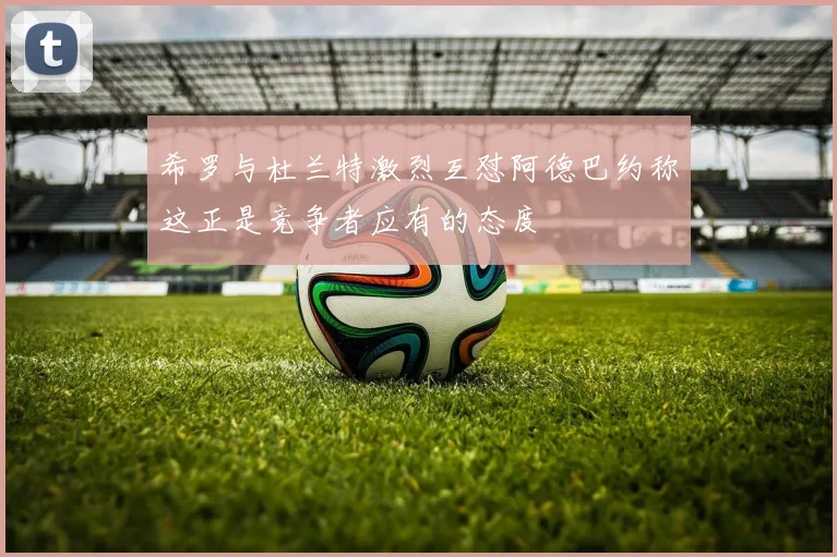 希罗与杜兰特激烈互怼阿德巴约称这正是竞争者应有的态度