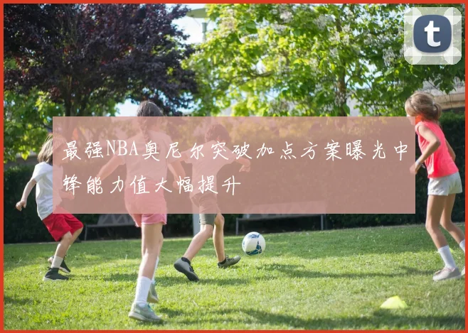 最强NBA奥尼尔突破加点方案曝光中锋能力值大幅提升