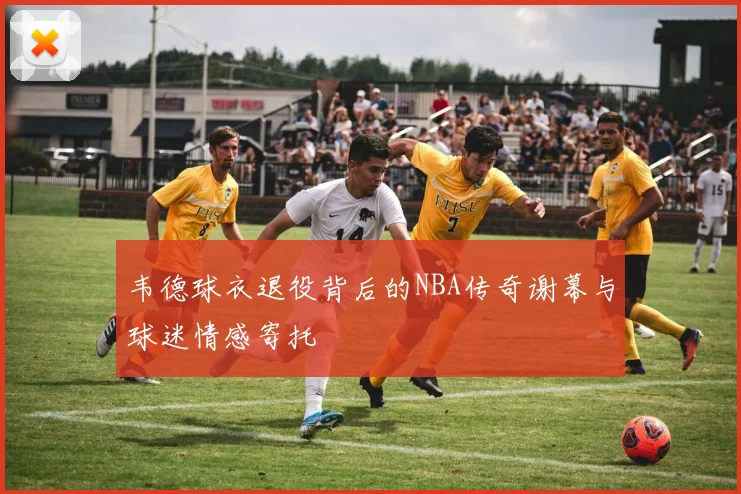 韦德球衣退役背后的NBA传奇谢幕与球迷情感寄托