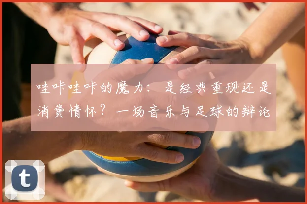 哇咔哇咔的魔力：是经典重现还是消费情怀？一场音乐与足球的辩论