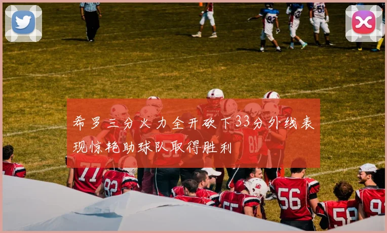 希罗三分火力全开砍下33分外线表现惊艳助球队取得胜利