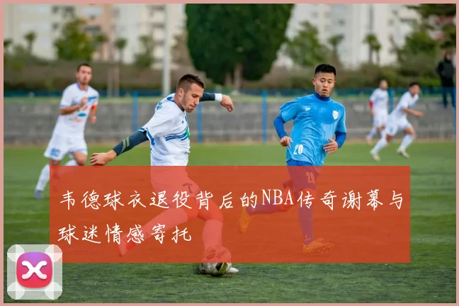 韦德球衣退役背后的NBA传奇谢幕与球迷情感寄托