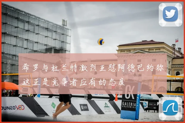 希罗与杜兰特激烈互怼阿德巴约称这正是竞争者应有的态度