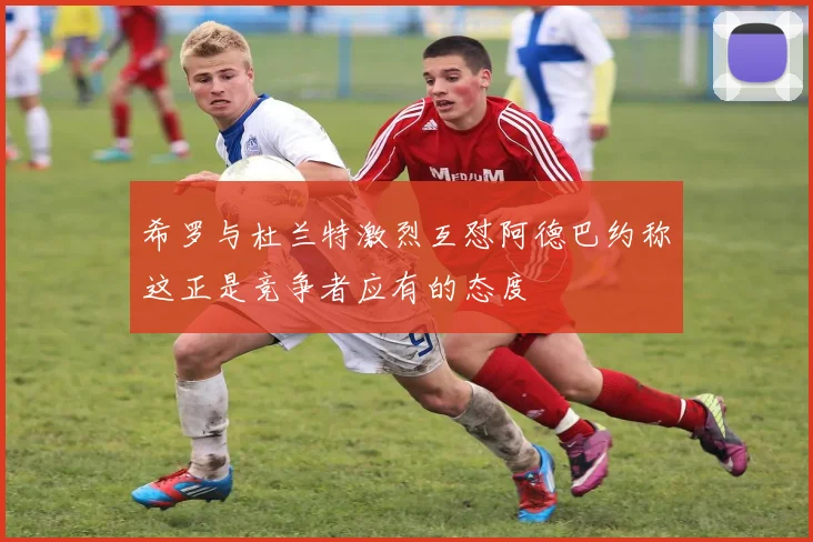希罗与杜兰特激烈互怼阿德巴约称这正是竞争者应有的态度