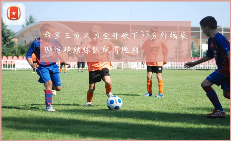 希罗三分火力全开砍下33分外线表现惊艳助球队取得胜利