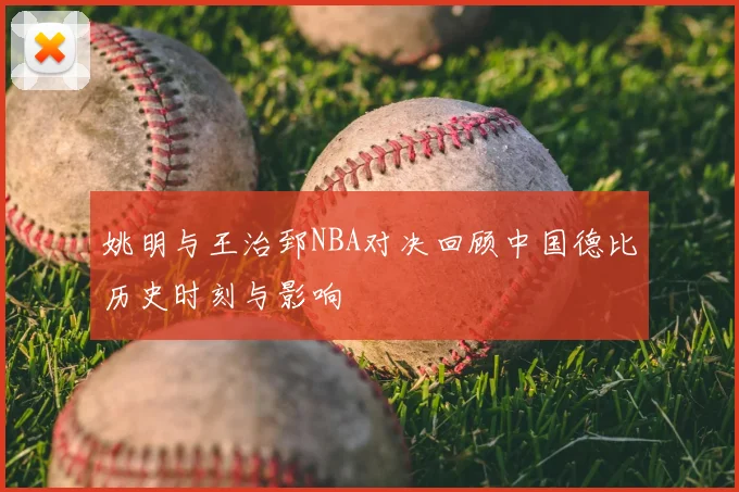 姚明与王治郅NBA对决回顾中国德比历史时刻与影响