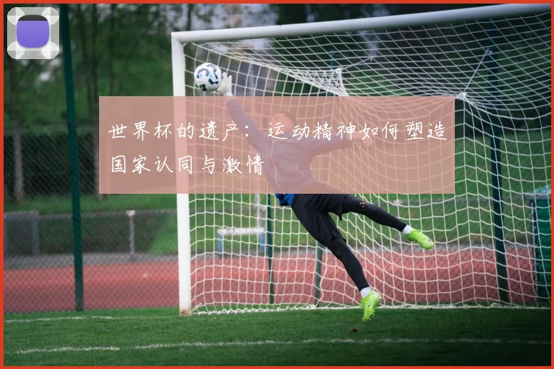 世界杯的遗产:运动精神如何塑造国家认同与激情