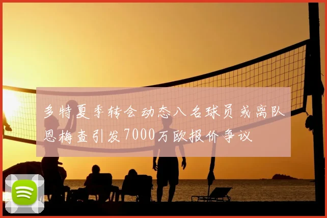 多特夏季转会动态八名球员或离队恩梅查引发7000万欧报价争议
