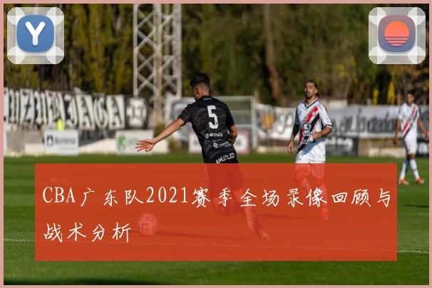 CBA广东队2021赛季全场录像回顾与战术分析