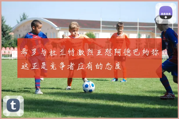 希罗与杜兰特激烈互怼阿德巴约称这正是竞争者应有的态度