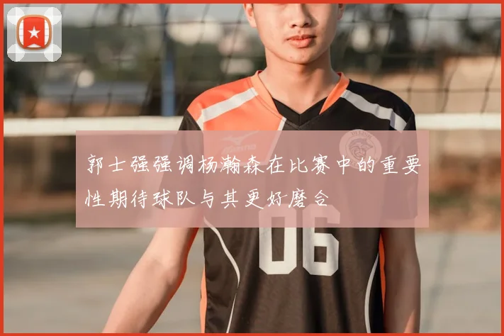 郭士强强调杨瀚森在比赛中的重要性期待球队与其更好磨合