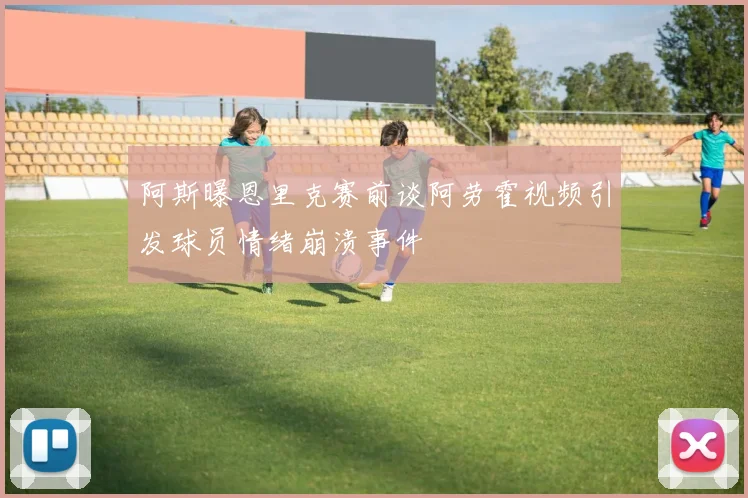 阿斯曝恩里克赛前谈阿劳霍视频引发球员情绪崩溃事件