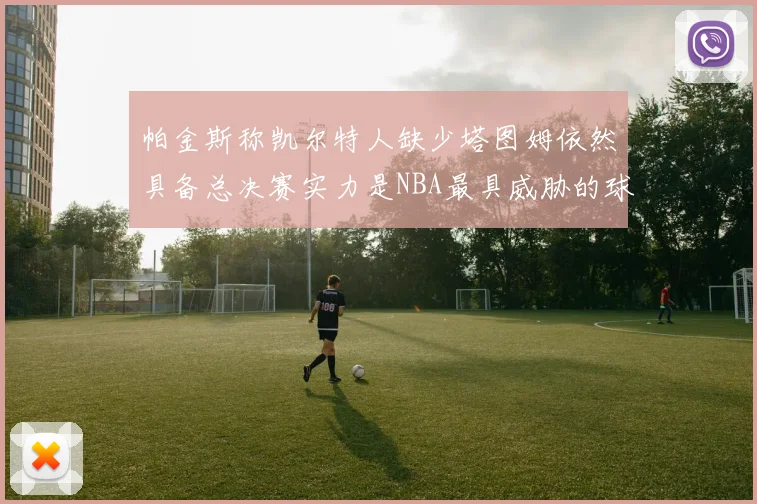 帕金斯称凯尔特人缺少塔图姆依然具备总决赛实力是NBA最具威胁的球队