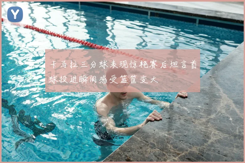 卡马拉三分球表现惊艳赛后坦言首球投进瞬间感受篮筐变大