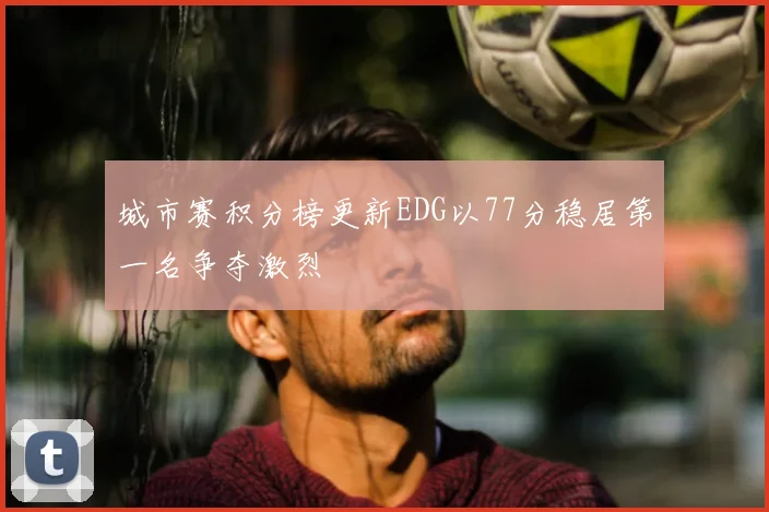 城市赛积分榜更新EDG以77分稳居第一名争夺激烈