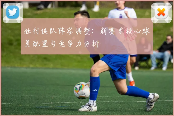 独行侠队阵容调整:新赛季核心球员配置与竞争力分析