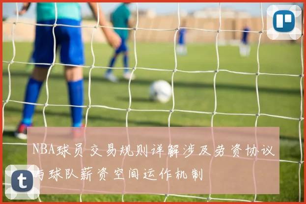 NBA球员交易规则详解涉及劳资协议与球队薪资空间运作机制