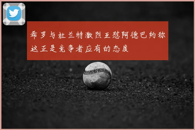 希罗与杜兰特激烈互怼阿德巴约称这正是竞争者应有的态度