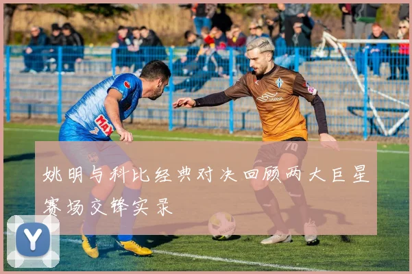姚明与科比经典对决回顾两大巨星赛场交锋实录