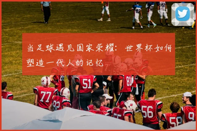 当足球遇见国家荣耀：世界杯如何塑造一代人的记忆