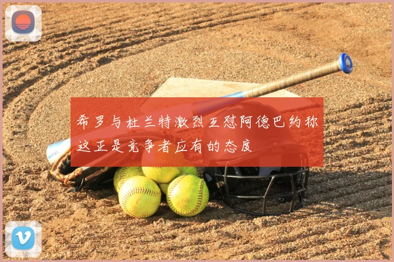 希罗与杜兰特激烈互怼阿德巴约称这正是竞争者应有的态度