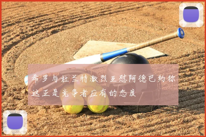 希罗与杜兰特激烈互怼阿德巴约称这正是竞争者应有的态度