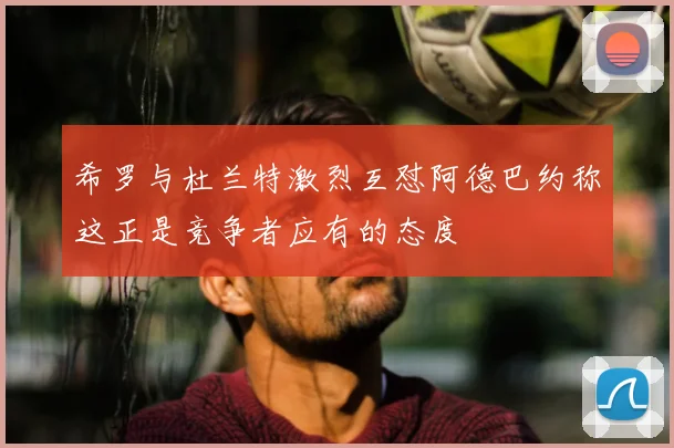 希罗与杜兰特激烈互怼阿德巴约称这正是竞争者应有的态度