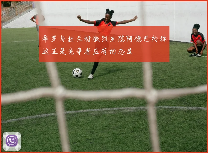 希罗与杜兰特激烈互怼阿德巴约称这正是竞争者应有的态度