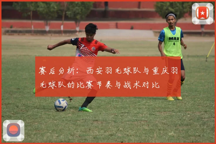 赛后分析：西安羽毛球队与重庆羽毛球队的比赛节奏与战术对比