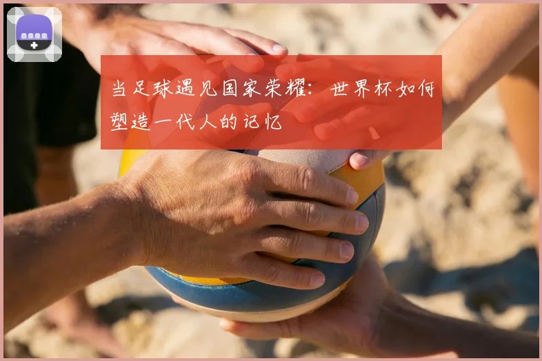 当足球遇见国家荣耀：世界杯如何塑造一代人的记忆
