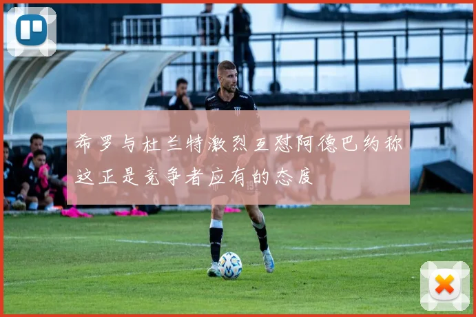 希罗与杜兰特激烈互怼阿德巴约称这正是竞争者应有的态度