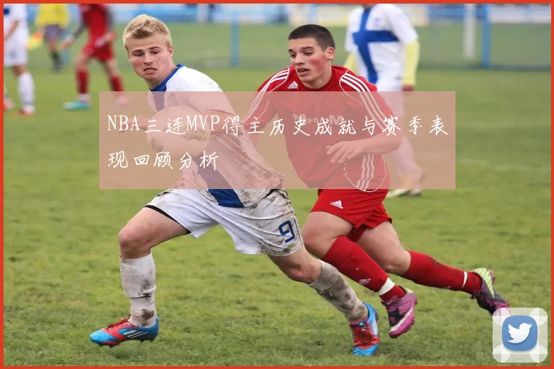 NBA三连MVP得主历史成就与赛季表现回顾分析