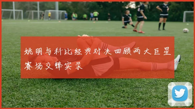 姚明与科比经典对决回顾两大巨星赛场交锋实录