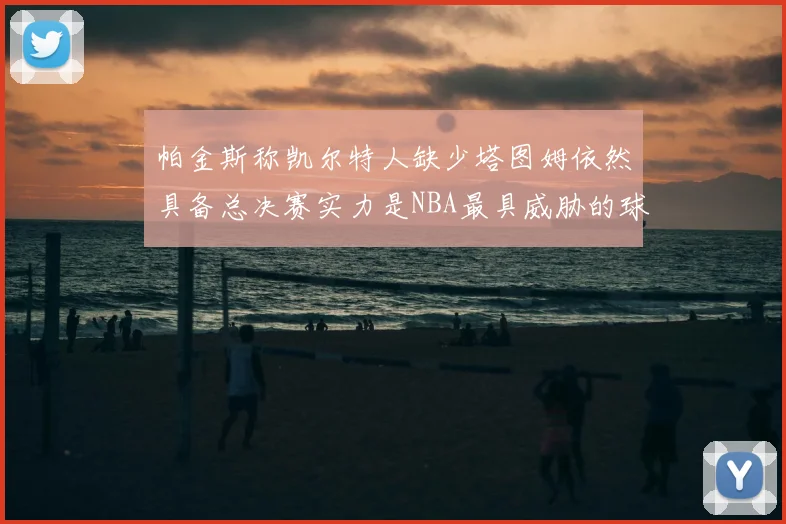 帕金斯称凯尔特人缺少塔图姆依然具备总决赛实力是NBA最具威胁的球队