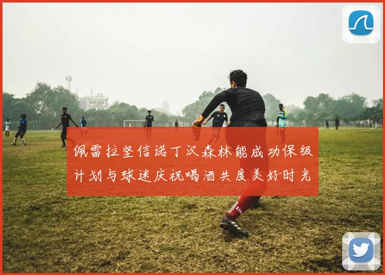 佩雷拉坚信诺丁汉森林能成功保级计划与球迷庆祝喝酒共度美好时光