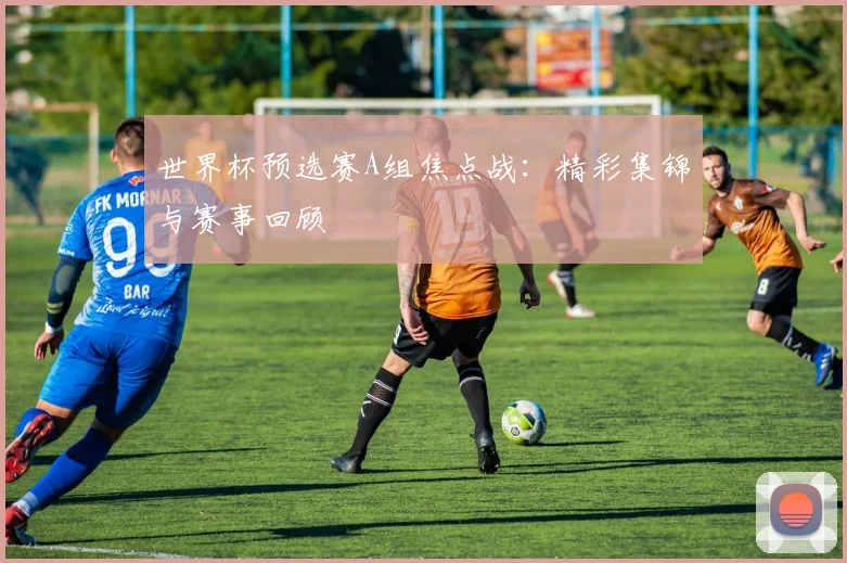 世界杯预选赛A组焦点战:精彩集锦与赛事回顾
