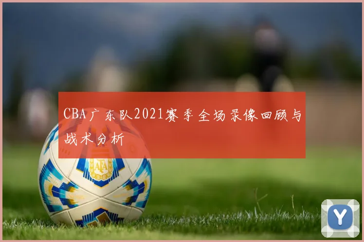 CBA广东队2021赛季全场录像回顾与战术分析