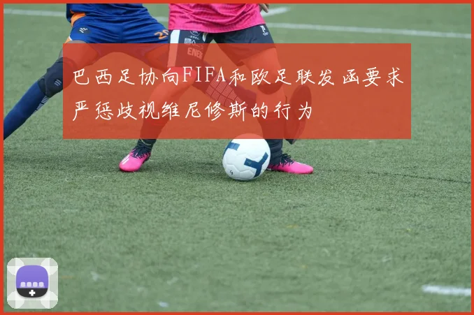 巴西足协向FIFA和欧足联发函要求严惩歧视维尼修斯的行为