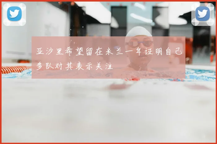 亚沙里希望留在米兰一年证明自己多队对其表示关注