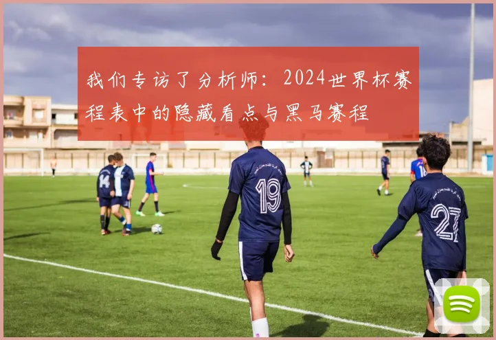 我们专访了分析师：2024世界杯赛程表中的隐藏看点与黑马赛程