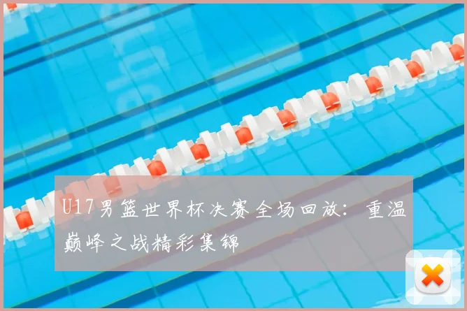 U17男篮世界杯决赛全场回放:重温巅峰之战精彩集锦