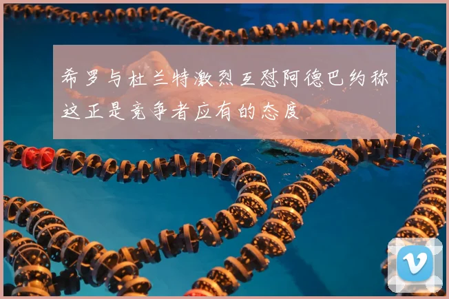 希罗与杜兰特激烈互怼阿德巴约称这正是竞争者应有的态度