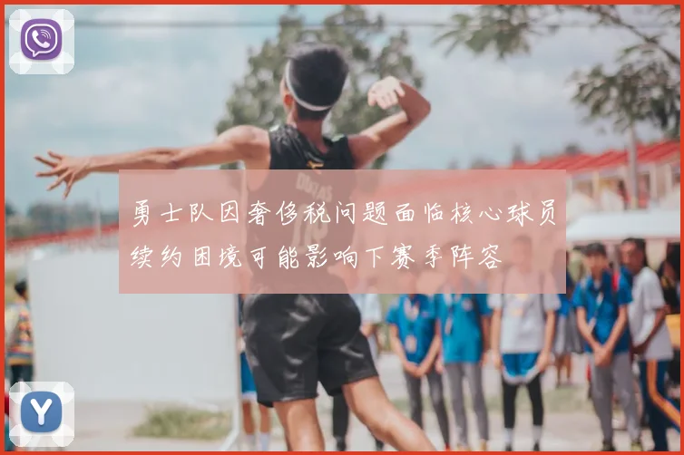 勇士队因奢侈税问题面临核心球员续约困境可能影响下赛季阵容