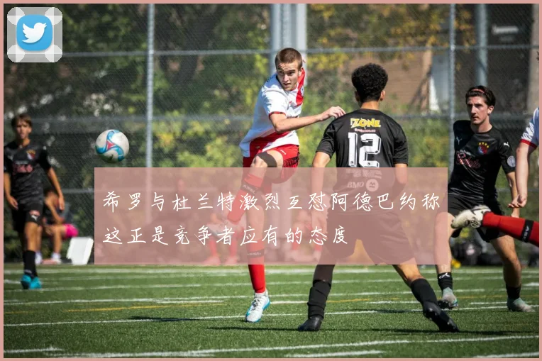 希罗与杜兰特激烈互怼阿德巴约称这正是竞争者应有的态度