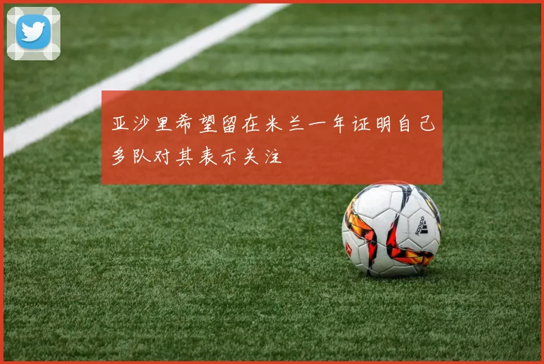 亚沙里希望留在米兰一年证明自己多队对其表示关注